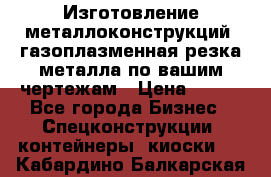 Изготовление металлоконструкций, газоплазменная резка металла по вашим чертежам › Цена ­ 100 - Все города Бизнес » Спецконструкции, контейнеры, киоски   . Кабардино-Балкарская респ.